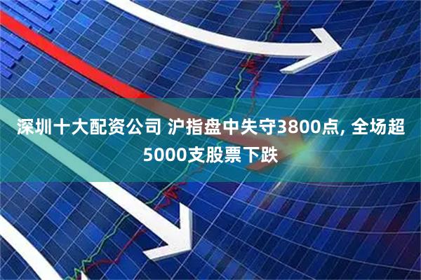 深圳十大配资公司 沪指盘中失守3800点, 全场超5000支股票下跌