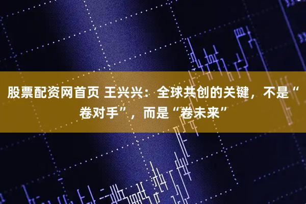 股票配资网首页 王兴兴:全球共创的关键,不是“卷对手”,而是“卷未来”