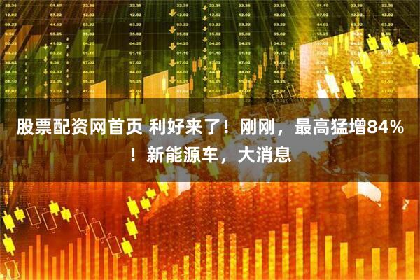 股票配资网首页 利好来了!刚刚,最高猛增84%!新能源车,大消息