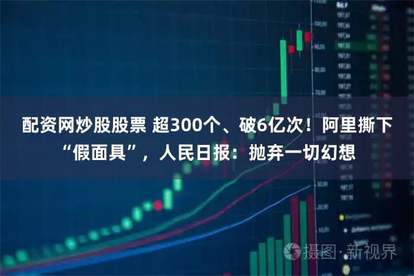 配资网炒股股票 超300个、破6亿次!阿里撕下“假面具”,人民日报:抛弃一切幻想