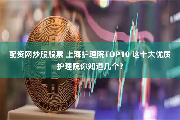 配资网炒股股票 上海护理院TOP10 这十大优质护理院你知道几个？