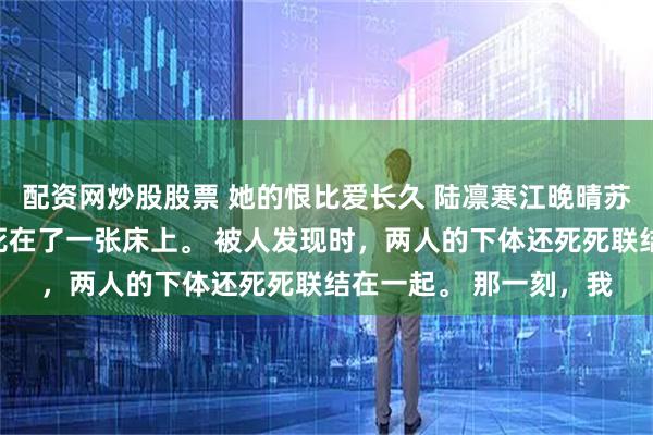 配资网炒股股票 她的恨比爱长久 陆凛寒江晚晴苏漾漾我爸和竹马他妈死在了一张床上。 被人发现时,两人的下体还死死联结在一起。 那一刻,我