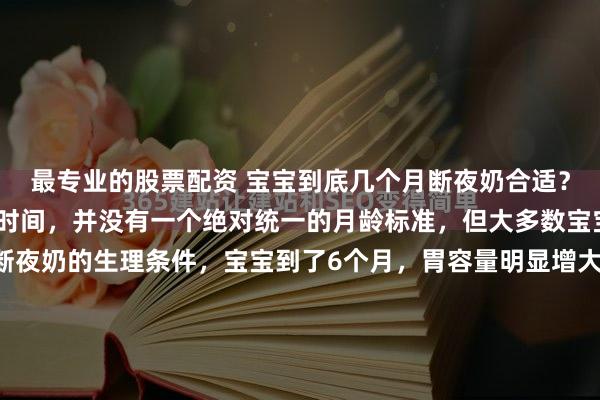 最专业的股票配资 宝宝到底几个月断夜奶合适？关于宝宝断夜奶的合适时间，并没有一个绝对统一的月龄标准，但大多数宝宝在6个月后开始具备断夜奶的生理条件，宝宝到了6个月，胃容量明显增大，一次摄入的奶量足以支撑更长的睡眠时间。同时，辅食的添加提供了更扎实的能量来源，减少了夜间因饥饿醒来的需求。而且宝宝的睡眠周期逐渐...