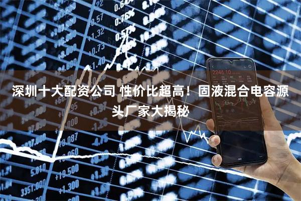 深圳十大配资公司 性价比超高！固液混合电容源头厂家大揭秘