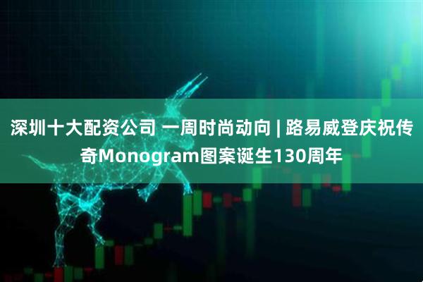 深圳十大配资公司 一周时尚动向 | 路易威登庆祝传奇Monogram图案诞生130周年