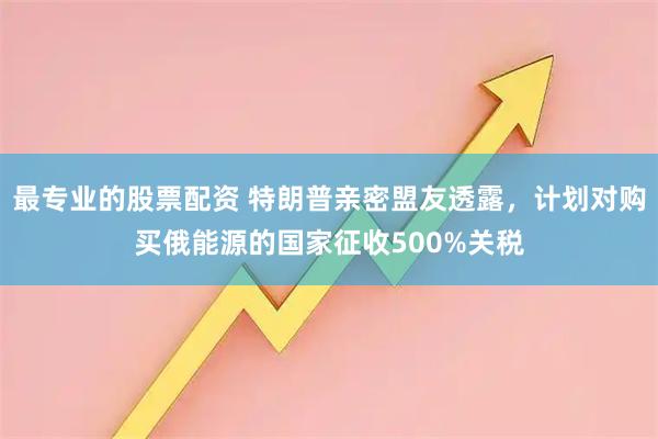 最专业的股票配资 特朗普亲密盟友透露，计划对购买俄能源的国家征收500%关税