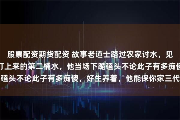 股票配资期货配资 故事老道士路过农家讨水，见这家的傻儿子只喝井里打上来的第二桶水，他当场下跪磕头不论此子有多痴傻，好生养着，他能保你家三代兴旺