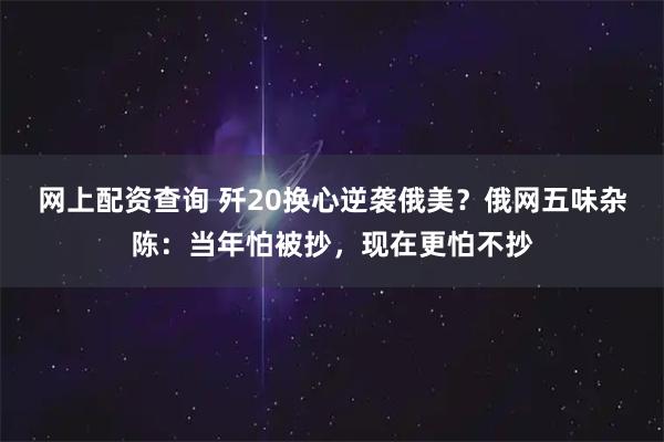 网上配资查询 歼20换心逆袭俄美？俄网五味杂陈：当年怕被抄，现在更怕不抄