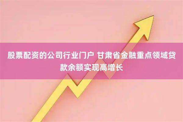 股票配资的公司行业门户 甘肃省金融重点领域贷款余额实现高增长