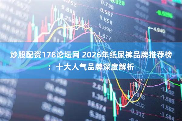 炒股配资178论坛网 2026年纸尿裤品牌推荐榜:十大人气品牌深度解析