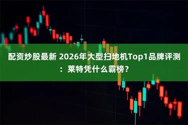 配资炒股最新 2026年大型扫地机Top1品牌评测：莱特凭什么霸榜？