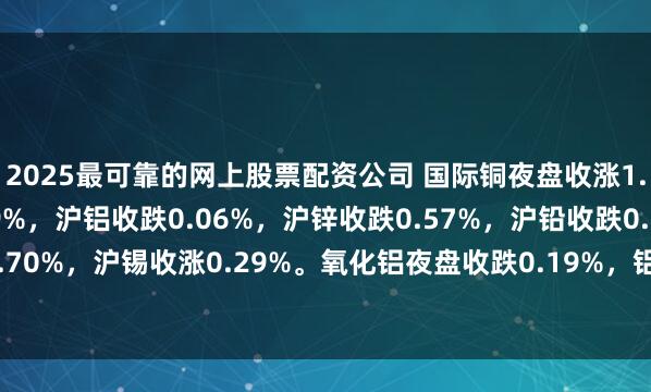 2025最可靠的网上股票配资公司 国际铜夜盘收涨1.34%，沪铜收涨1.09%，沪铝收跌0.06%，沪锌收跌0.57%，沪铅收跌0.21%，沪镍收涨0.70%，沪锡收涨0.29%。氧化铝夜盘收跌0.19%，铝合金收跌0.70%。不锈钢夜盘收涨0.60%。
