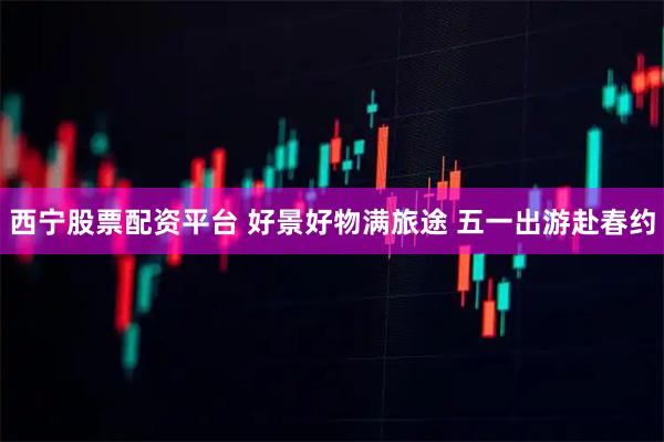 西宁股票配资平台 好景好物满旅途 五一出游赴春约