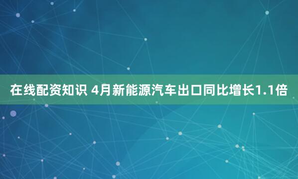 在线配资知识 4月新能源汽车出口同比增长1.1倍