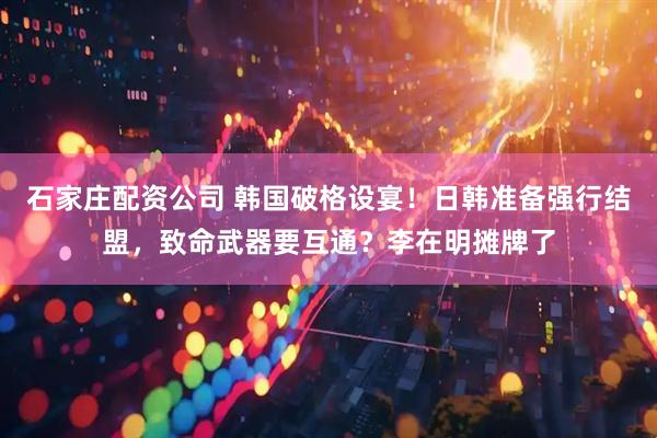 石家庄配资公司 韩国破格设宴！日韩准备强行结盟，致命武器要互通？李在明摊牌了