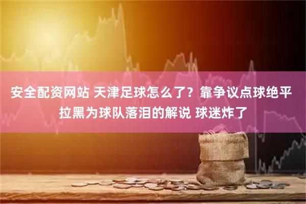 安全配资网站 天津足球怎么了？靠争议点球绝平 拉黑为球队落泪的解说 球迷炸了