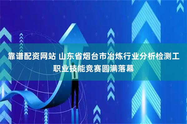 靠谱配资网站 山东省烟台市冶炼行业分析检测工职业技能竞赛圆满落幕
