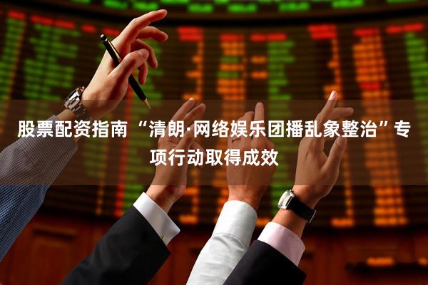 股票配资指南 “清朗·网络娱乐团播乱象整治”专项行动取得成效